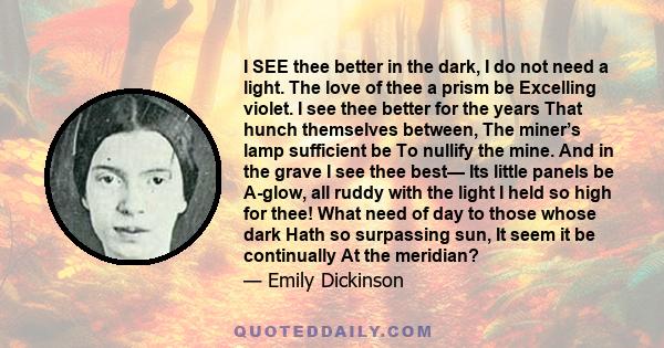 I SEE thee better in the dark, I do not need a light. The love of thee a prism be Excelling violet. I see thee better for the years That hunch themselves between, The miner’s lamp sufficient be To nullify the mine. And