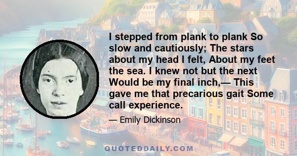 I stepped from plank to plank So slow and cautiously; The stars about my head I felt, About my feet the sea. I knew not but the next Would be my final inch,— This gave me that precarious gait Some call experience.