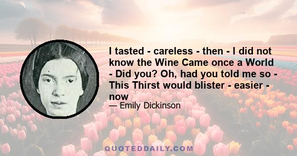 I tasted - careless - then - I did not know the Wine Came once a World - Did you? Oh, had you told me so - This Thirst would blister - easier - now