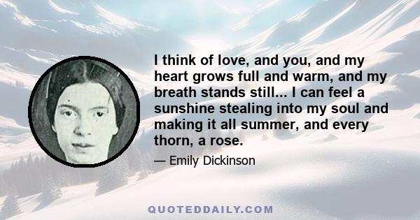 I think of love, and you, and my heart grows full and warm, and my breath stands still... I can feel a sunshine stealing into my soul and making it all summer, and every thorn, a rose.