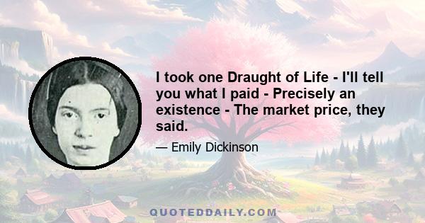 I took one Draught of Life - I'll tell you what I paid - Precisely an existence - The market price, they said.