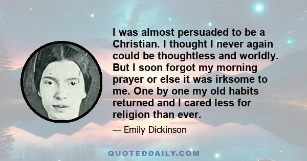 I was almost persuaded to be a Christian. I thought I never again could be thoughtless and worldly. But I soon forgot my morning prayer or else it was irksome to me. One by one my old habits returned and I cared less