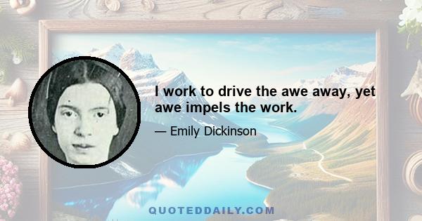 I work to drive the awe away, yet awe impels the work.