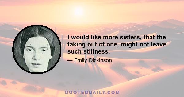 I would like more sisters, that the taking out of one, might not leave such stillness.