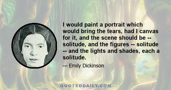 I would paint a portrait which would bring the tears, had I canvas for it, and the scene should be -- solitude, and the figures -- solitude -- and the lights and shades, each a solitude.