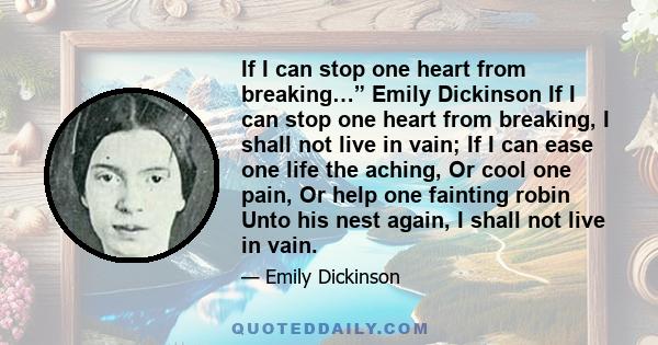 If I can stop one heart from breaking…” Emily Dickinson If I can stop one heart from breaking, I shall not live in vain; If I can ease one life the aching, Or cool one pain, Or help one fainting robin Unto his nest