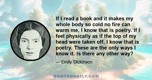 If I read a book and it makes my whole body so cold no fire can warm me, I know that is poetry. If I feel physically as if the top of my head were taken off, I know that is poetry. These are the only ways I know it. Is