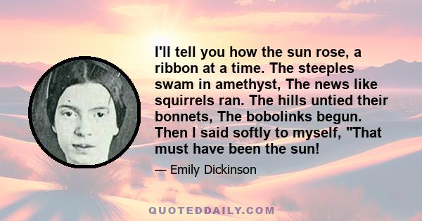 I'll tell you how the sun rose, a ribbon at a time. The steeples swam in amethyst, The news like squirrels ran. The hills untied their bonnets, The bobolinks begun. Then I said softly to myself, That must have been the