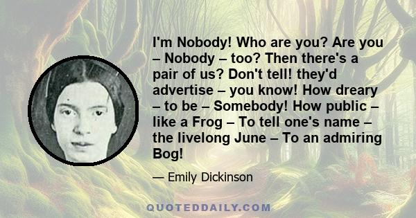 I'm Nobody! Who are you? Are you – Nobody – too? Then there's a pair of us? Don't tell! they'd advertise – you know! How dreary – to be – Somebody! How public – like a Frog – To tell one's name – the livelong June – To