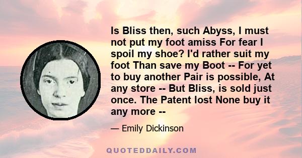 Is Bliss then, such Abyss, I must not put my foot amiss For fear I spoil my shoe? I'd rather suit my foot Than save my Boot -- For yet to buy another Pair is possible, At any store -- But Bliss, is sold just once. The