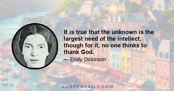 It is true that the unknown is the largest need of the intellect, though for it, no one thinks to thank God.