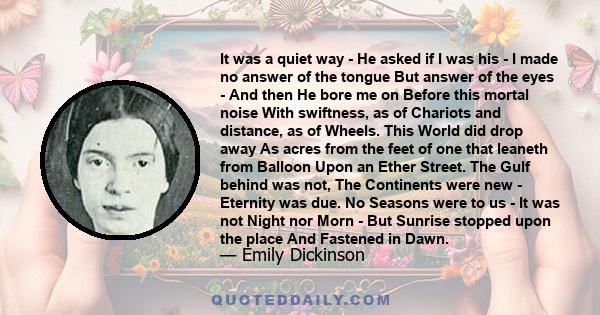 It was a quiet way - He asked if I was his - I made no answer of the tongue But answer of the eyes - And then He bore me on Before this mortal noise With swiftness, as of Chariots and distance, as of Wheels. This World