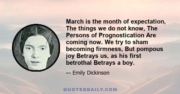 March is the month of expectation, The things we do not know, The Persons of Prognostication Are coming now. We try to sham becoming firmness, But pompous joy Betrays us, as his first betrothal Betrays a boy.