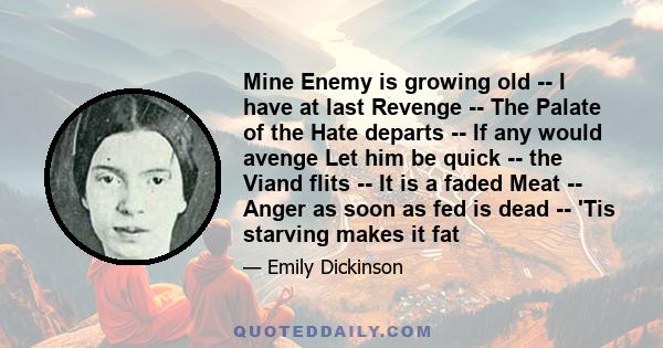 Mine Enemy is growing old -- I have at last Revenge -- The Palate of the Hate departs -- If any would avenge Let him be quick -- the Viand flits -- It is a faded Meat -- Anger as soon as fed is dead -- 'Tis starving