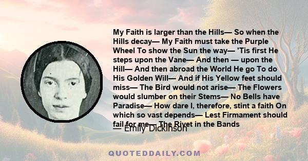 My Faith is larger than the Hills— So when the Hills decay— My Faith must take the Purple Wheel To show the Sun the way— 'Tis first He steps upon the Vane— And then — upon the Hill— And then abroad the World He go To do 