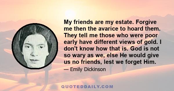 My friends are my estate. Forgive me then the avarice to hoard them. They tell me those who were poor early have different views of gold. I don't know how that is. God is not so wary as we, else He would give us no