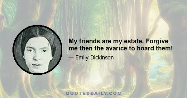 My friends are my estate. Forgive me then the avarice to hoard them!