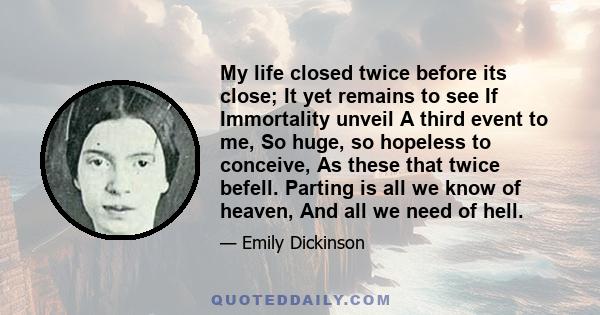 My life closed twice before its close; It yet remains to see If Immortality unveil A third event to me, So huge, so hopeless to conceive, As these that twice befell. Parting is all we know of heaven, And all we need of