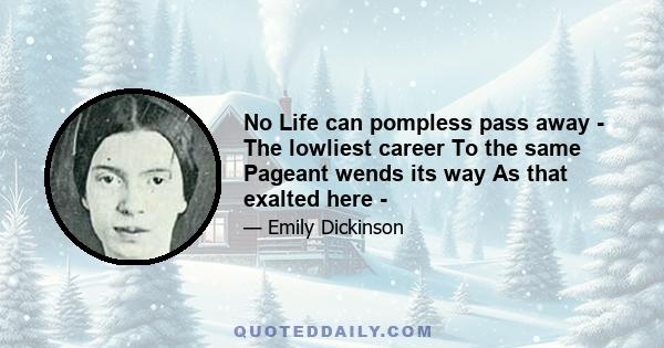 No Life can pompless pass away - The lowliest career To the same Pageant wends its way As that exalted here -