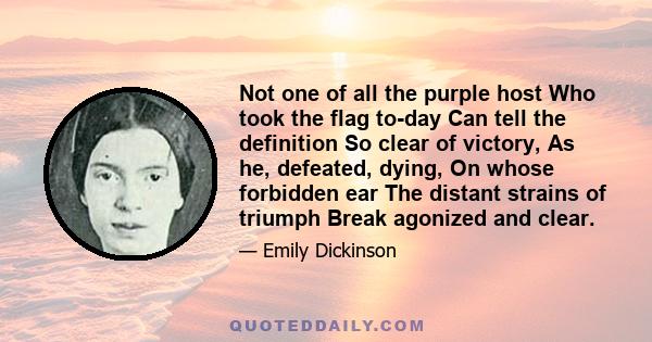 Not one of all the purple host Who took the flag to-day Can tell the definition So clear of victory, As he, defeated, dying, On whose forbidden ear The distant strains of triumph Break agonized and clear.