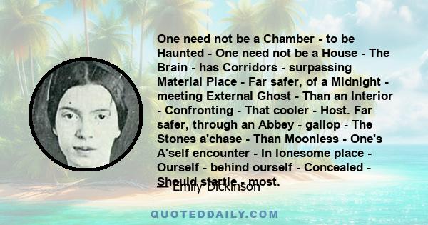 One need not be a Chamber - to be Haunted - One need not be a House - The Brain - has Corridors - surpassing Material Place - Far safer, of a Midnight - meeting External Ghost - Than an Interior - Confronting - That