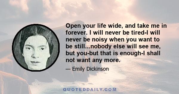 Open your life wide, and take me in forever. I will never be tired-I will never be noisy when you want to be still...nobody else will see me, but you-but that is enough-I shall not want any more.