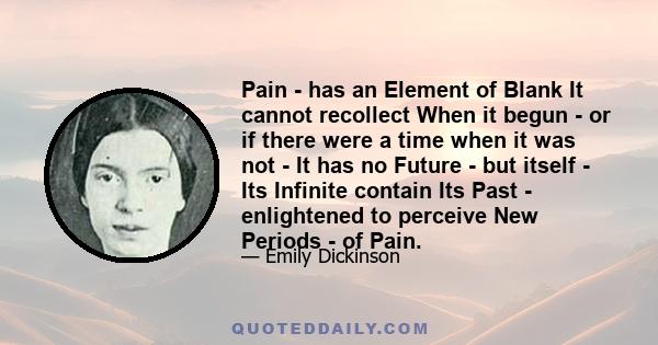 Pain - has an Element of Blank It cannot recollect When it begun - or if there were a time when it was not - It has no Future - but itself - Its Infinite contain Its Past - enlightened to perceive New Periods - of Pain.