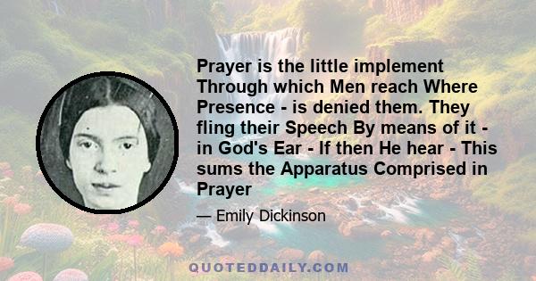 Prayer is the little implement Through which Men reach Where Presence - is denied them. They fling their Speech By means of it - in God's Ear - If then He hear - This sums the Apparatus Comprised in Prayer