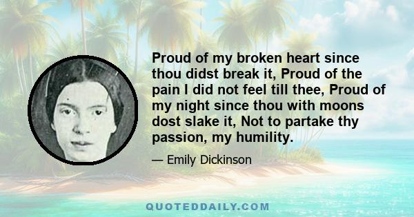 Proud of my broken heart since thou didst break it, Proud of the pain I did not feel till thee, Proud of my night since thou with moons dost slake it, Not to partake thy passion, my humility.