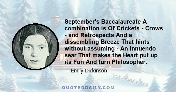 September's Baccalaureate A combination is Of Crickets - Crows - and Retrospects And a dissembling Breeze That hints without assuming - An Innuendo sear That makes the Heart put up its Fun And turn Philosopher.