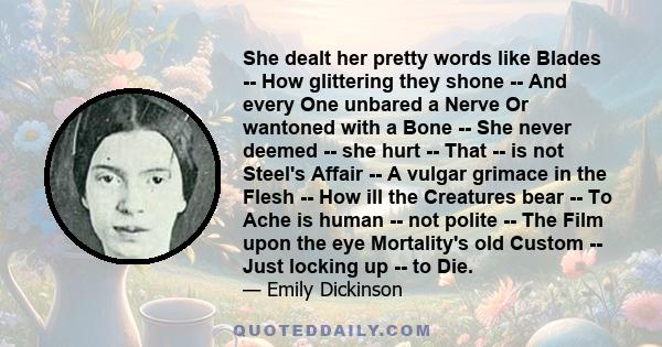 She dealt her pretty words like Blades -- How glittering they shone -- And every One unbared a Nerve Or wantoned with a Bone -- She never deemed -- she hurt -- That -- is not Steel's Affair -- A vulgar grimace in the