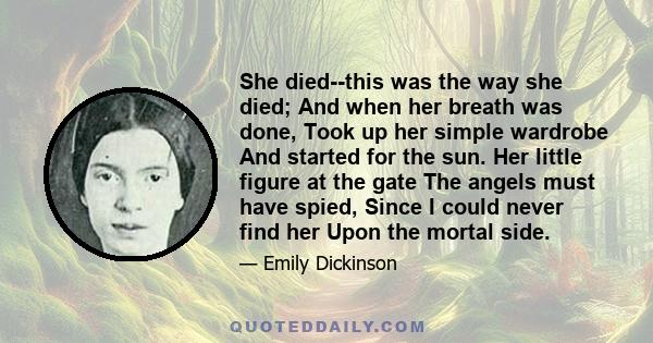 She died--this was the way she died; And when her breath was done, Took up her simple wardrobe And started for the sun. Her little figure at the gate The angels must have spied, Since I could never find her Upon the