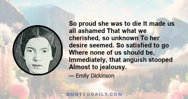 So proud she was to die It made us all ashamed That what we cherished, so unknown To her desire seemed. So satisfied to go Where none of us should be, Immediately, that anguish stooped Almost to jealousy.