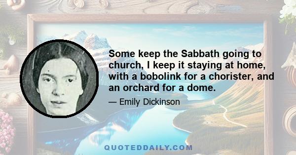 Some keep the Sabbath going to church, I keep it staying at home, with a bobolink for a chorister, and an orchard for a dome.