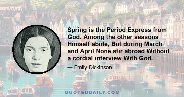 Spring is the Period Express from God. Among the other seasons Himself abide, But during March and April None stir abroad Without a cordial interview With God.