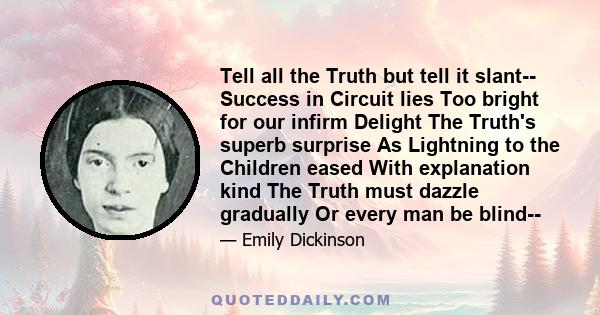 Tell all the Truth but tell it slant-- Success in Circuit lies Too bright for our infirm Delight The Truth's superb surprise As Lightning to the Children eased With explanation kind The Truth must dazzle gradually Or