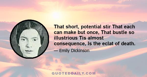 That short, potential stir That each can make but once, That bustle so illustrious Tis almost consequence, Is the eclat of death.