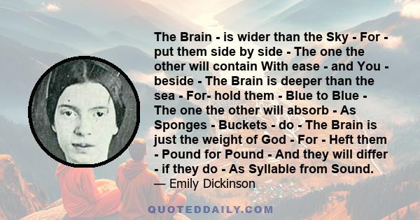 The Brain - is wider than the Sky - For - put them side by side - The one the other will contain With ease - and You - beside - The Brain is deeper than the sea - For- hold them - Blue to Blue - The one the other will