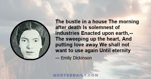 The bustle in a house The morning after death Is solemnest of industries Enacted upon earth,-- The sweeping up the heart, And putting love away We shall not want to use again Until eternity