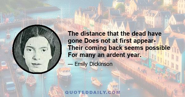 The distance that the dead have gone Does not at first appear- Their coming back seems possible For many an ardent year.