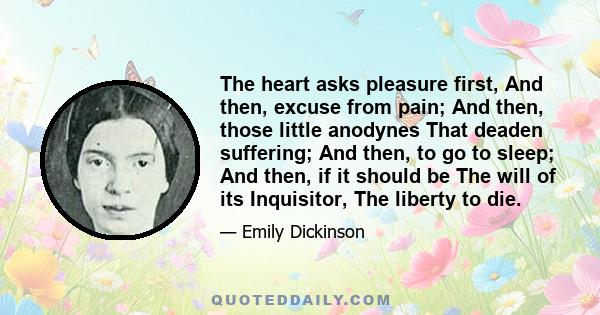 The heart asks pleasure first, And then, excuse from pain; And then, those little anodynes That deaden suffering; And then, to go to sleep; And then, if it should be The will of its Inquisitor, The liberty to die.