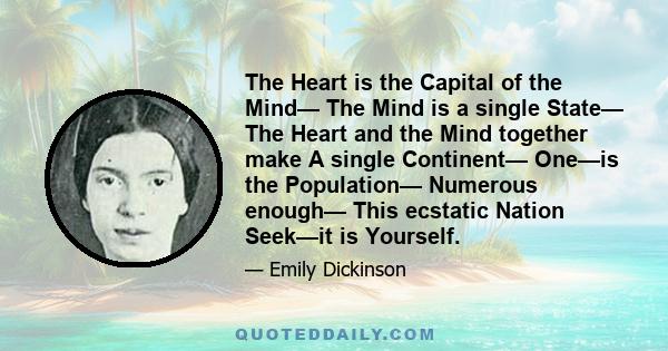 The Heart is the Capital of the Mind— The Mind is a single State— The Heart and the Mind together make A single Continent— One—is the Population— Numerous enough— This ecstatic Nation Seek—it is Yourself.