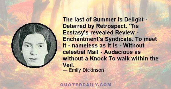 The last of Summer is Delight - Deterred by Retrospect. 'Tis Ecstasy's revealed Review - Enchantment's Syndicate. To meet it - nameless as it is - Without celestial Mail - Audacious as without a Knock To walk within the 