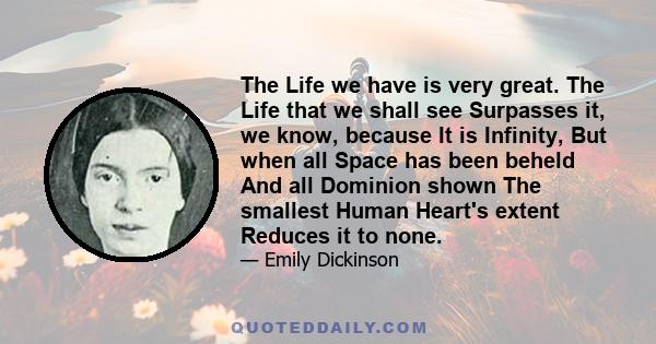 The Life we have is very great. The Life that we shall see Surpasses it, we know, because It is Infinity, But when all Space has been beheld And all Dominion shown The smallest Human Heart's extent Reduces it to none.