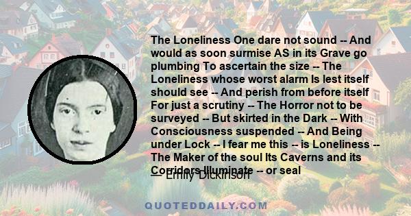 The Loneliness One dare not sound -- And would as soon surmise AS in its Grave go plumbing To ascertain the size -- The Loneliness whose worst alarm Is lest itself should see -- And perish from before itself For just a