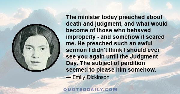 The minister today preached about death and judgment, and what would become of those who behaved improperly - and somehow it scared me. He preached such an awful sermon I didn't think I should ever see you again until