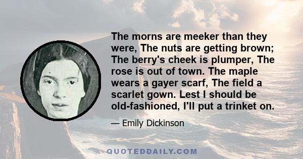 The morns are meeker than they were, The nuts are getting brown; The berry's cheek is plumper, The rose is out of town. The maple wears a gayer scarf, The field a scarlet gown. Lest I should be old-fashioned, I'll put a 