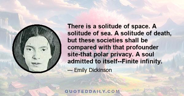 There is a solitude of space. A solitude of sea. A solitude of death, but these societies shall be compared with that profounder site-that polar privacy. A soul admitted to itself--Finite infinity.