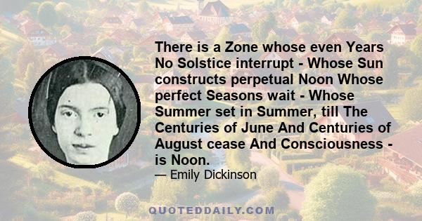 There is a Zone whose even Years No Solstice interrupt - Whose Sun constructs perpetual Noon Whose perfect Seasons wait - Whose Summer set in Summer, till The Centuries of June And Centuries of August cease And