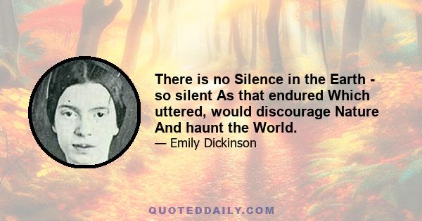 There is no Silence in the Earth - so silent As that endured Which uttered, would discourage Nature And haunt the World.